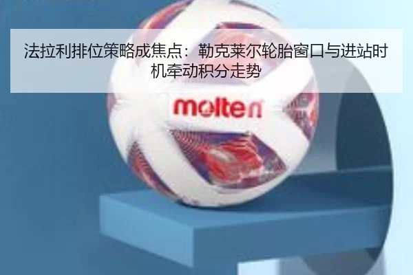 法拉利排位策略成焦点：勒克莱尔轮胎窗口与进站时机牵动积分走势