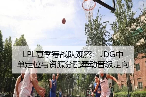 LPL夏季赛战队观察:JDG中单定位与资源分配牵动晋级走向